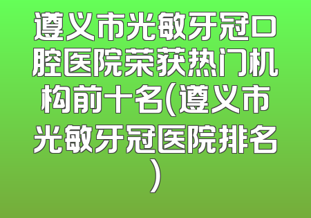 遵义市光敏牙冠口腔医院荣获热门机构前十名（遵义市光敏牙冠医院排名）