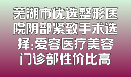 芜湖市优选整形医院阴部紧致手术选择：爱容医疗美容门诊部性价比高