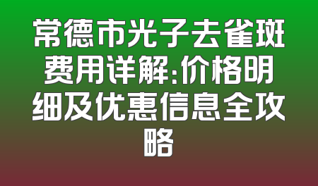 常德市光子去雀斑费用详解：价格明细及优惠信息全攻略