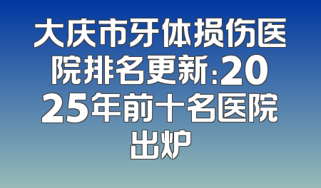 大庆市牙体损伤医院排名更新：2025年前十名医院出炉