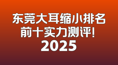 东莞大耳缩小排名前十实力测评! 2025