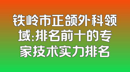 铁岭市正颌外科领域：排名前十的专家技术实力排名