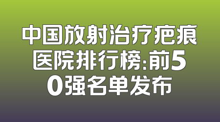 中国放射治疗疤痕医院排行榜：前50强名单发布