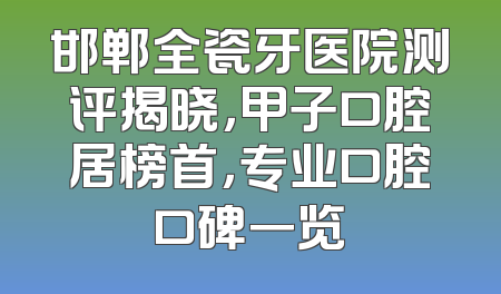 邯郸全瓷牙医院测评揭晓，甲子口腔居榜首，专业口腔口碑一览