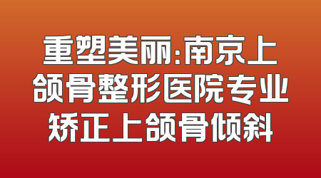 重塑美丽：南京上颌骨整形医院专业矫正上颌骨倾斜