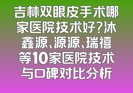 吉林双眼皮手术哪家医院技术好？沐鑫源、源源、瑞禧等10家医院技术与口碑对比分析