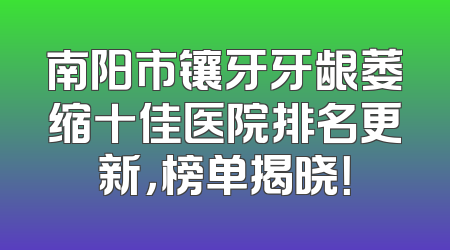 南阳市镶牙牙龈萎缩十佳医院排名更新，榜单揭晓！