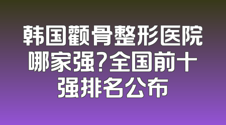 韩国颧骨整形医院哪家强？全国前十强排名公布