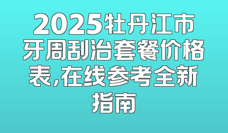 2025牡丹江市牙周刮治套餐价格表，在线参考全新指南