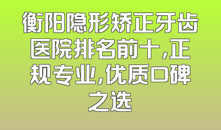 衡阳隐形矫正牙齿医院排名前十，正规专业，优质口碑之选
