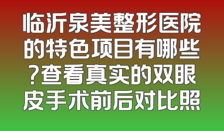 临沂泉美整形医院的特色项目有哪些？查看真实的双眼皮手术前后对比照