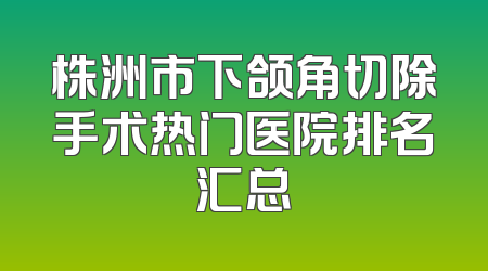 株洲市下颌角切除手术热门医院排名汇总