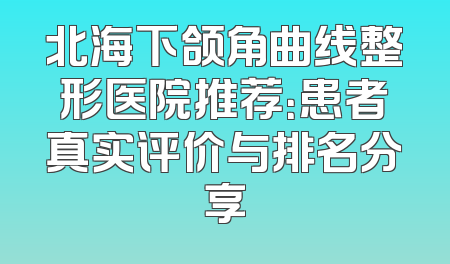 北海下颌角曲线整形医院推荐：患者真实评价与排名分享