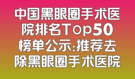 中国黑眼圈手术医院排名Top50榜单公示：推荐去除黑眼圈手术医院