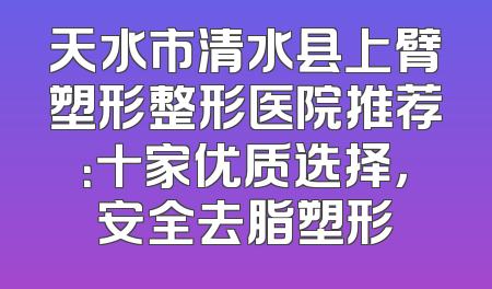 天水市清水县上臂塑形整形医院推荐：十家优质选择，安全去脂塑形