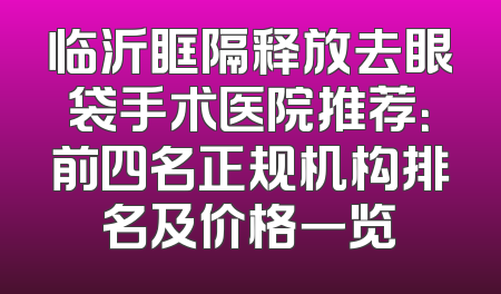 临沂眶隔释放去眼袋手术医院推荐：前四名正规机构排名及价格一览