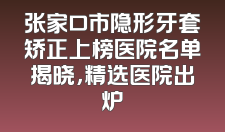 张家口市隐形牙套矫正上榜医院名单揭晓，精选医院出炉