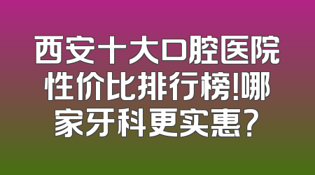 西安十大口腔医院性价比排行榜！哪家牙科更实惠？