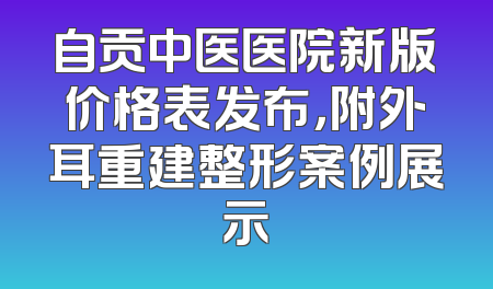 自贡中医医院新版价格表发布，附外耳重建整形案例展示