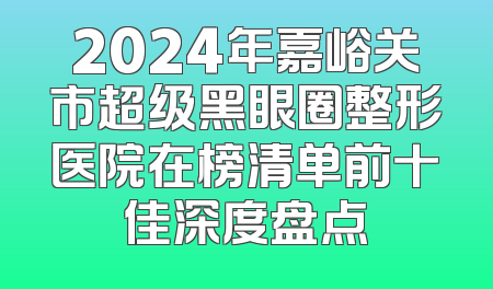 2024年嘉峪关市超级黑眼圈整形医院在榜清单前十佳深度盘点