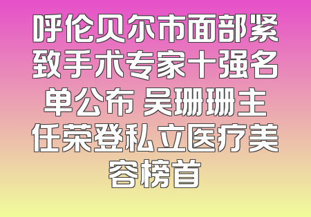 呼伦贝尔市面部紧致手术专家十强名单公布 吴珊珊主任荣登私立医疗美容榜首
