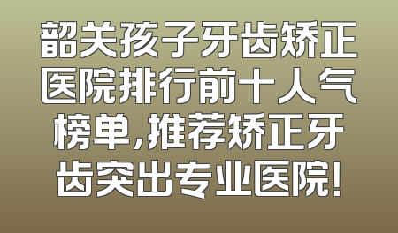 韶关孩子牙齿矫正医院排行前十人气榜单，推荐矫正牙齿突出专业医院！