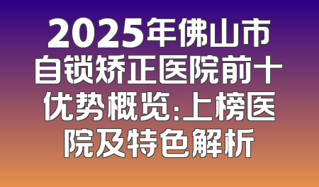 2025年佛山市自锁矫正医院前十优势概览：上榜医院及特色解析
