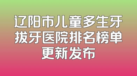 辽阳市儿童多生牙拔牙医院排名榜单更新发布