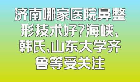 济南哪家医院鼻整形技术好？海峡、韩氏、山东大学齐鲁等受关注