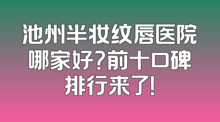 池州半妆纹唇医院哪家好？前十口碑排行来了！