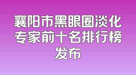 襄阳市黑眼圈淡化专家前十名排行榜发布