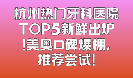 杭州热门牙科医院TOP5新鲜出炉！美奥口碑爆棚，推荐尝试！