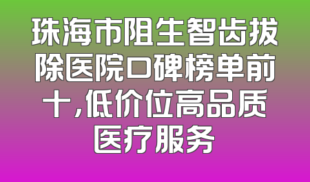 珠海市阻生智齿拔除医院口碑榜单前十，低价位高品质医疗服务