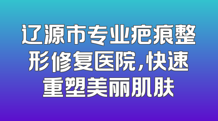 辽源市专业疤痕整形修复医院，快速重塑美丽肌肤