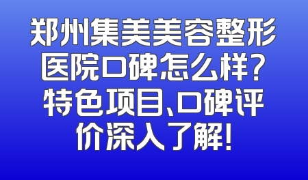郑州集美美容整形医院口碑怎么样？特色项目、口碑评价深入了解！