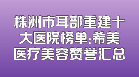 株洲市耳部重建十大医院榜单：希美医疗美容赞誉汇总