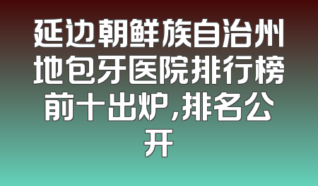延边朝鲜族自治州地包牙医院排行榜前十出炉，排名公开