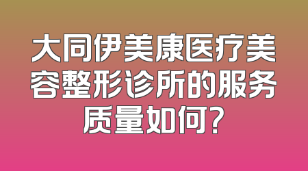 大同伊美康医疗美容整形诊所的服务质量如何？