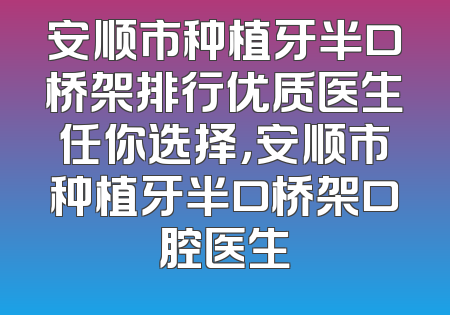 安顺市种植牙半口桥架排行优质医生任你选择，安顺市种植牙半口桥架口腔医生