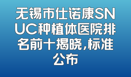 无锡市仕诺康SNUC种植体医院排名前十揭晓，标准公布
