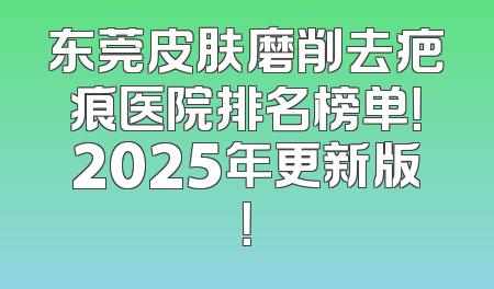 东莞皮肤磨削去疤痕医院排名榜单！2025年更新版！