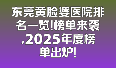 东莞黄脸婆医院排名一览！榜单来袭，2025年度榜单出炉！