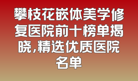 攀枝花嵌体美学修复医院前十榜单揭晓，精选优质医院名单