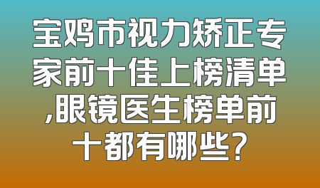 宝鸡市视力矫正专家前十佳上榜清单，眼镜医生榜单前十都有哪些？
