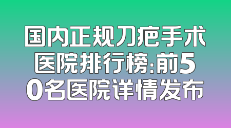 国内正规刀疤手术医院排行榜：前50名医院详情发布