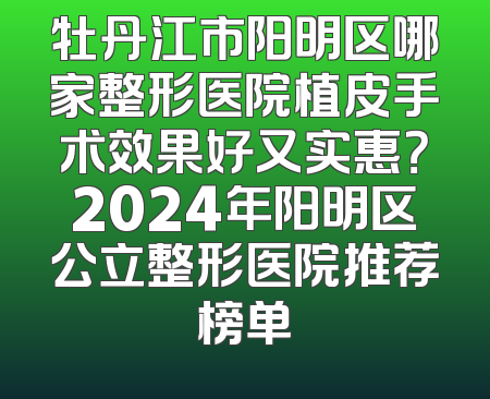 牡丹江市阳明区哪家整形医院植皮手术效果好又实惠？2024年阳明区公立整形医院推荐榜单