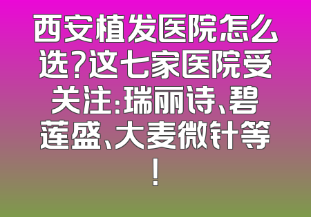 西安植发医院怎么选？这七家医院受关注：瑞丽诗、碧莲盛、大麦微针等！