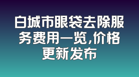 白城市眼袋去除服务费用一览，价格更新发布