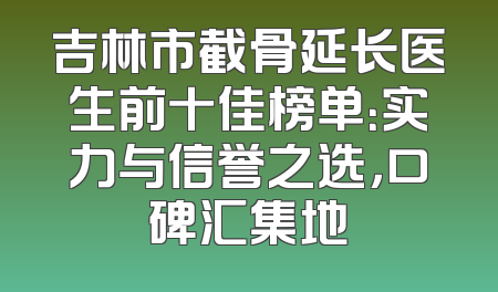 吉林市截骨延长医生前十佳榜单：实力与信誉之选，口碑汇集地