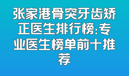 张家港骨突牙齿矫正医生排行榜：专业医生榜单前十推荐